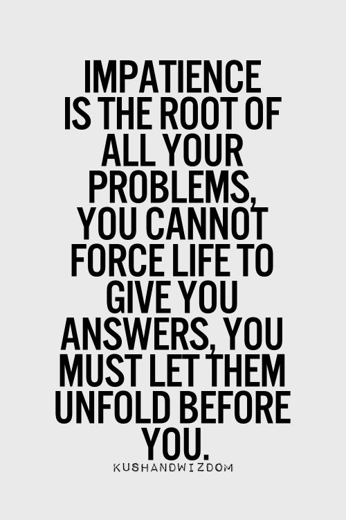 Impatience is the root of all your problems. You cannot force life to give you answers, you must let them unfold before you
