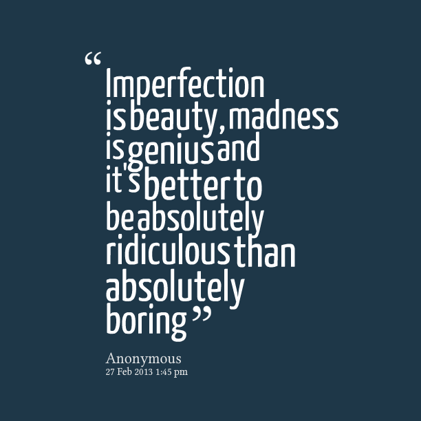 Imperfection is beauty, madness is genius and it's better to be absolutely ridiculous than absolutely boring