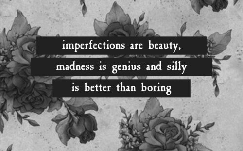 Imperfections are beauty, madness is genius and silly is better than boring