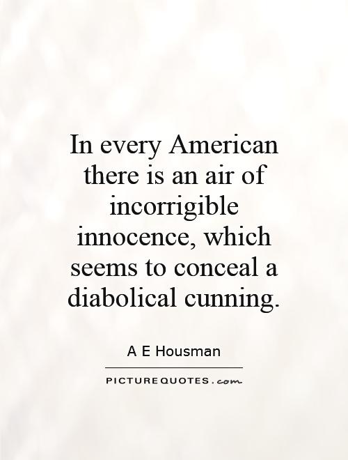 In every American there is an air of incorrigible innocence, which seems to conceal a diabolical cunning. A. E. Housman