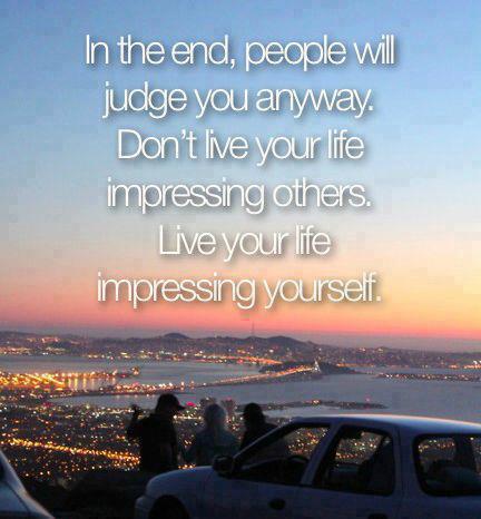 In the end, people will judge you anyway, so don’t live your life impressing others—live your life impressing yourself