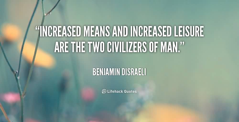 Increased means and increased leisure are the two civilizers of man. Benjamin Disraeli