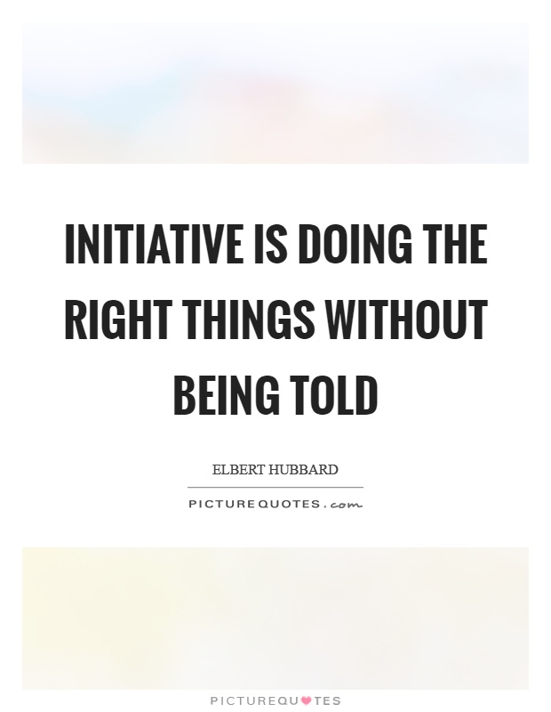 Initiative is doing the right things without being told. Elbert Hubbard