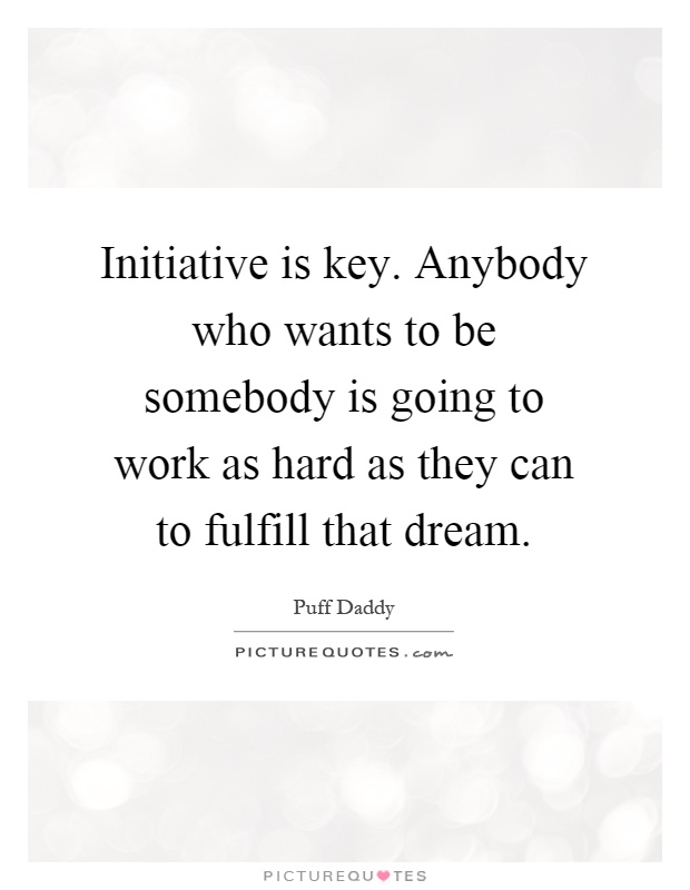 Initiative is key. Anybody who wants to be somebody is going to work as hard as they can to fulfill that dream. Puff Daddy