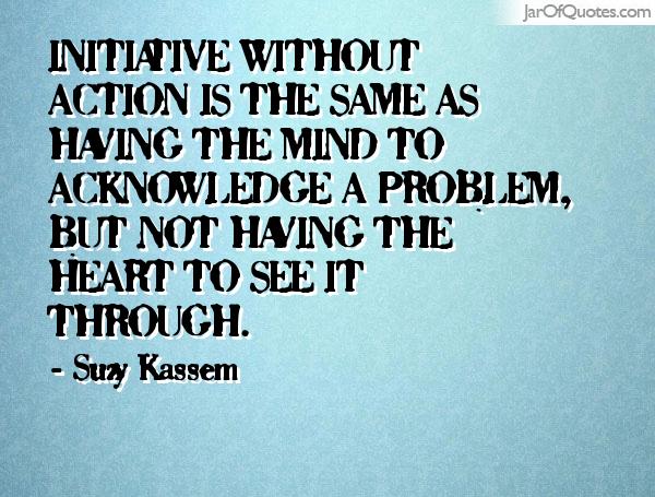 Initiative without action is the same as having the mind to acknowledge a problem, but not having the heart to see it through. Suzy Kassem