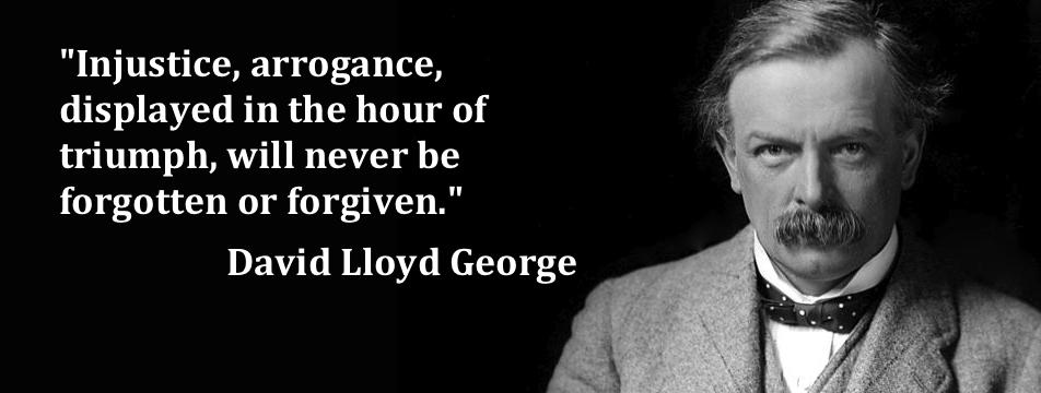 Injustice, arrogance, displayed in the hour of triumph will never be forgotten or forgiven. David Lloyd George