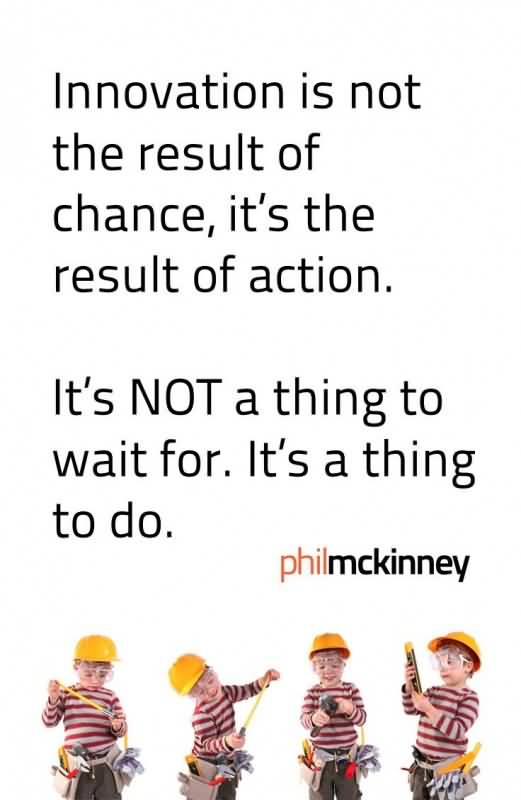 Innovation is not the result of chance, its the result of action. It’s not a thing to wait for. It’s a thing to do