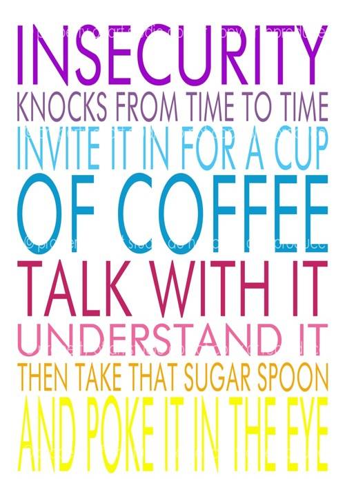 Insecurity knocks from time to time. Invite it in for a cup of coffee. Talk with it. Understand it. Then take tha sugar spoon and poke it in the eye.