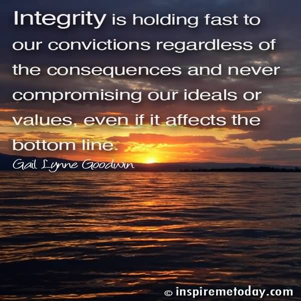 Integrity is holding fast to our convictions regardless of the consequences and never compromising our ideals or values, even if it affects the.. Gail Lynne Goodwn