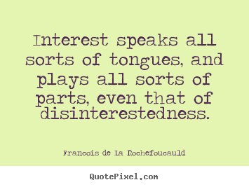 Interest speaks all sorts of tongues, and plays all sorts of parts, even that of disinterestedness. Francois de La Rochefoucauld