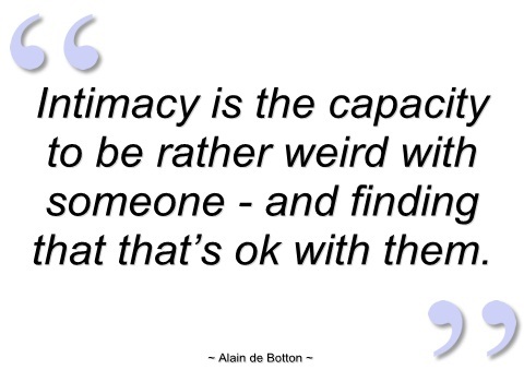 Intimacy is the capacity to be rather weird with someone and finding that that's ok with them. Alain de botton