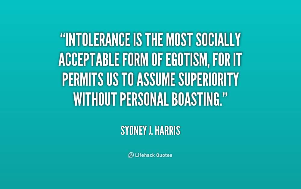 Intolerance is the most socially acceptable form of egotism, for it permits us to assume superiority without personal boasting. Sydney J. Harris