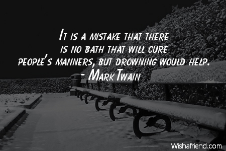 It is a mistake that there is no bath that will cure people’s manners, but drowning would help. Mark Twain