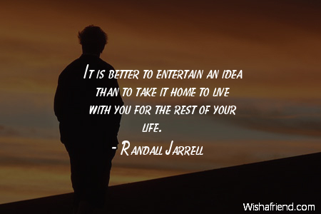 It is better to entertain an idea than to take it home to live with you for the rest of your life. Randall Jarrell