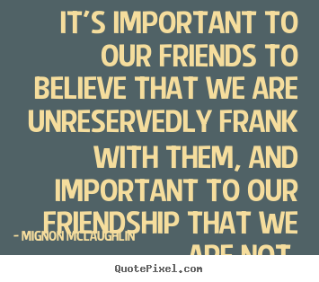 It is important to our friends to believe that we are unreservedly frank with them, and important to friendship that we are not. Mignon McLaughlin