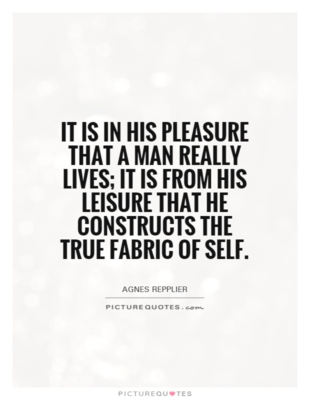 It is in his pleasure that a man really lives; it is from his leisure that he constructs the true fabric of self. Agnes Repplier