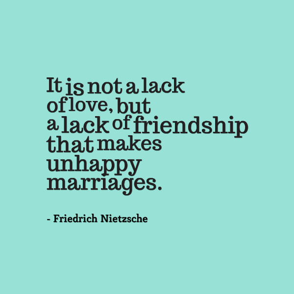 It is not a lack of love, but a lack of friendship that makes unhappy marriages. Friedrich Nietzsche