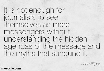 It is not enough for journalists to see themselves as mere messengers without understanding the hidden agendas of the message ... John Pilger