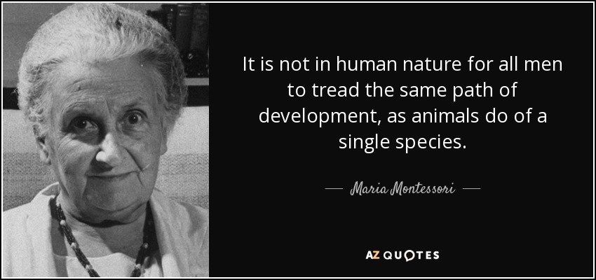 It is not in human nature for all men to tread the same path of development, as animals do of a single species. Maria Montessori