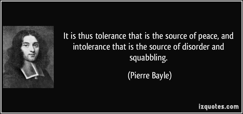 It is thus tolerance that is the source of peace, and intolerance that is the source of disorder and squabbling. Pierre Bayle