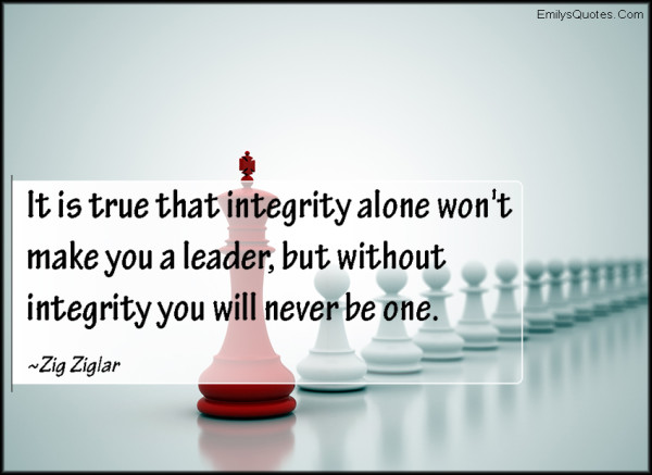 It is true that integrity alone won’t make you a leader, but without integrity you will never be one. Zig Ziglar