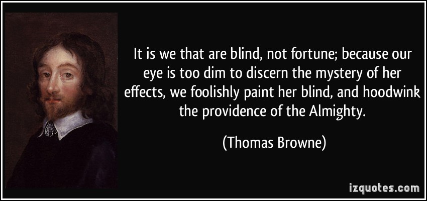 It is we that are blind, not fortune; because our eye is too dim to discern the mystery of her effects, we foolishly paint her blind, and hoodwink the providence of  the almighty. Thomas Browne