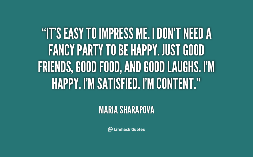 It's easy to impress me. I don't need a fancy party to be happy. Just good friends, good food, and good laughs. I'm happy. I'm satisfied... Maria Sharapova