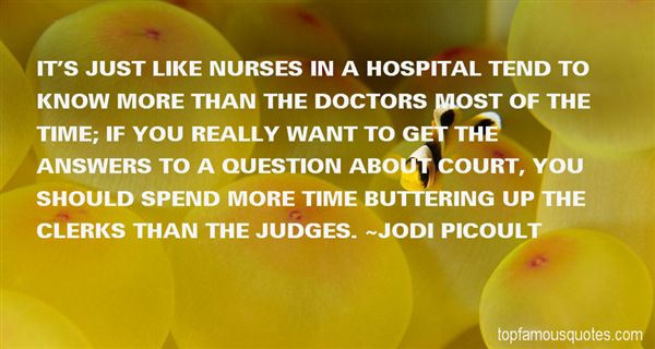 It’s just like nurses in a hospital tend to know more than the doctors most of the time; if you really want to get the answers to a question about court, you should … Jodi Picoult