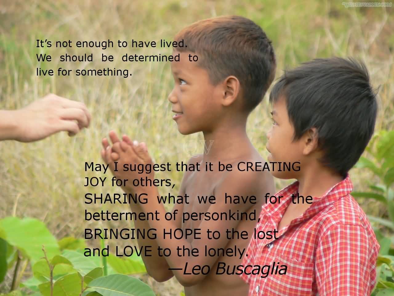 It's not enough to have lived. We should be determined to live for something. May I suggest that it be creating joy for others, sharing what we have for the ... Leo Buscaglia