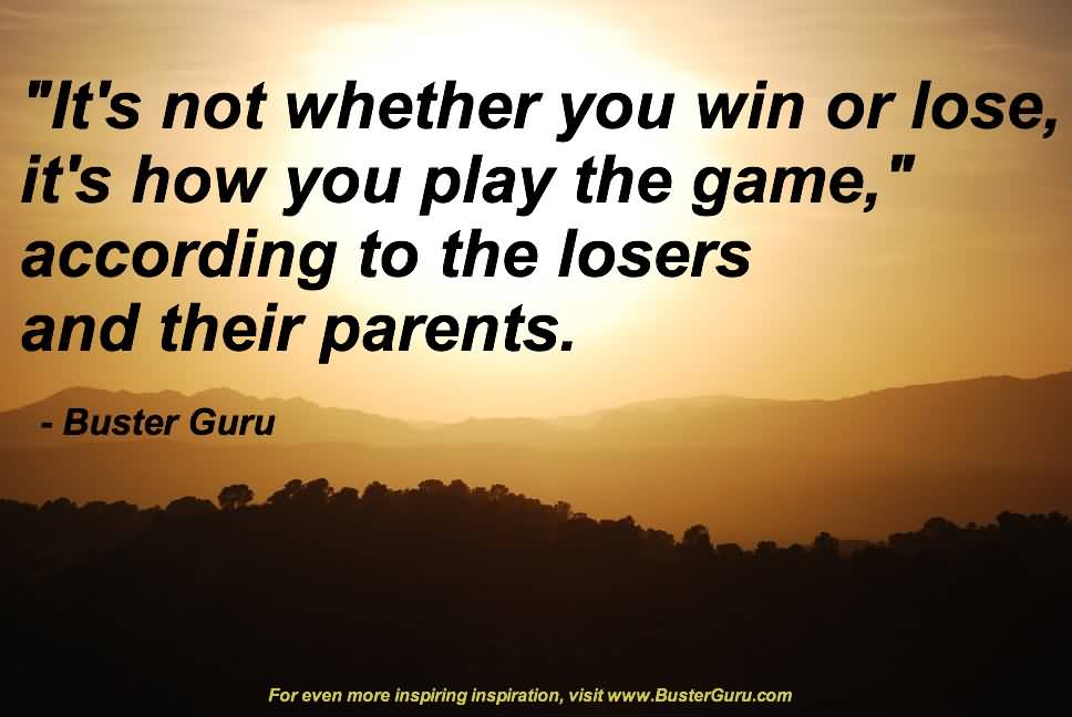 Its not whether you win or lose, its how you play the game, according to the losers and their parents. Buster Guru