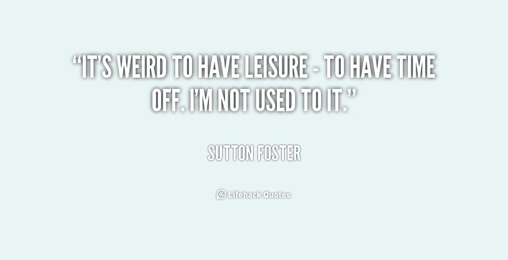 It's weird to have leisure - to have time off. I'm not used to it. Sutton Foster