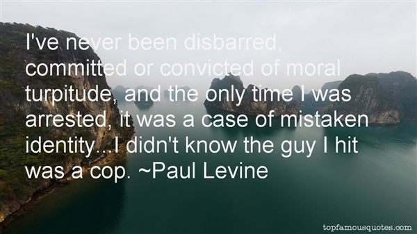 I’ve never been disbarred, committed or convicted of moral turpitude, and the only time I was arrested, it was a case of mistaken identity…I didn’t know the… Paul Levine