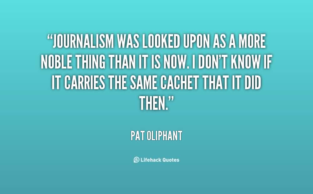 Journalism was looked upon as a more noble thing than it is now. I don't know if it carries the same cachet that it did then. Pat Oliphant