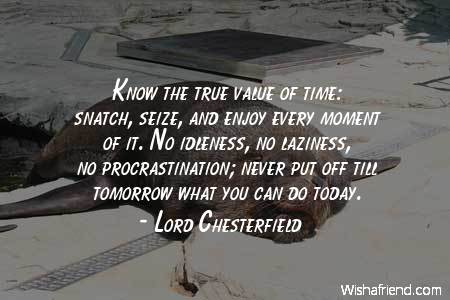 Know the true value of time snatch, seize, and enjoy every moment of it. No idleness, no laziness, no procrastination; never put off till tomorrow what you ... Lord Chesterfield