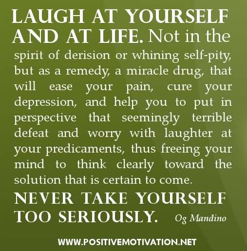 Laugh at yourself and at life. Not in the spirit of derision or whining self-pity, but as a remedy, a miracle drug, that will ease your pain, cure your depression, and ... Og Mandino