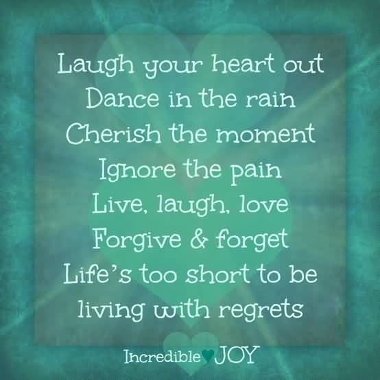 Laugh your heart out. Dance in the rain. Cherish the moment. Ignore the pain. Live, laugh, love, forgive and forget. Life's too short to live with regret