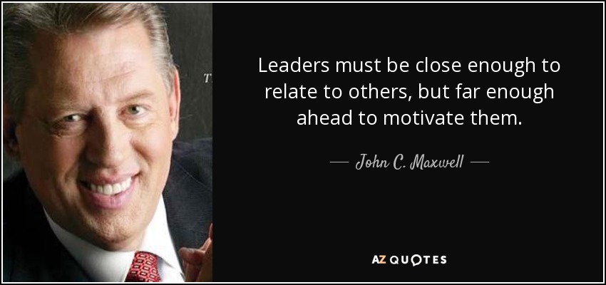 Leaders must be close enough to relate to others, but far enough ahead to motivate them. John C. Maxwell