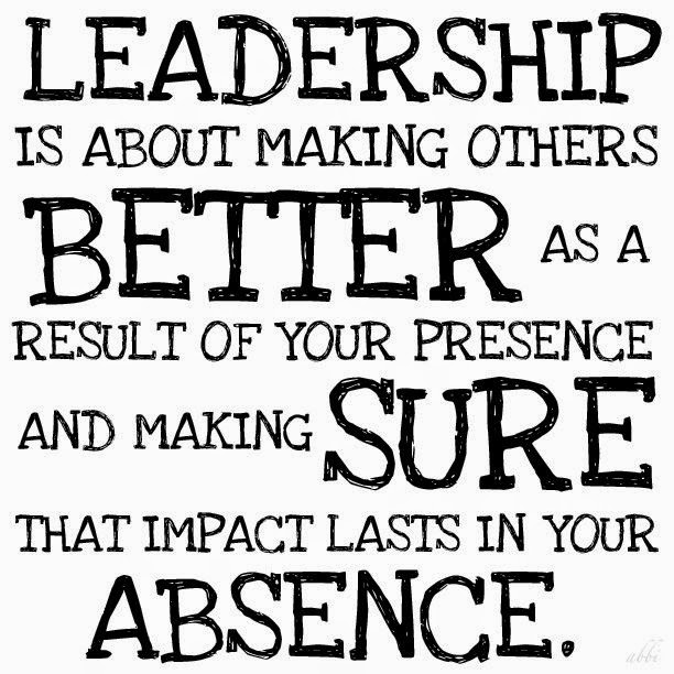 Leadership is about making others better as a result of your presence and making sure that impact lasts in our absence