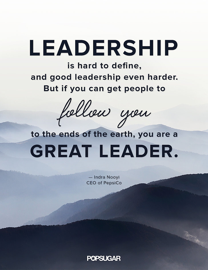 Leadership is hard to define and good leadership even harder. But if you can get people to follow you to the ends of the earth, you are a great leader. Indra Nooyi
