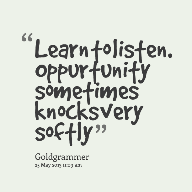 Learn to listen. Opportunity sometimes knocks very softly
