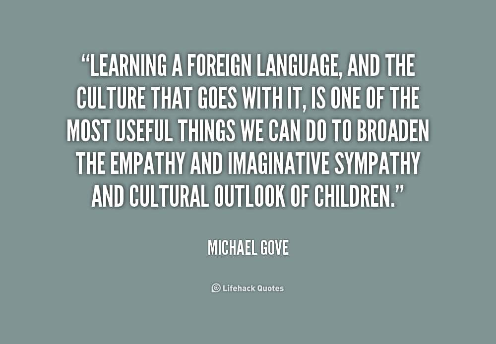 Learning a foreign language, and the culture that goes with it, is one of the most useful things we can do to broaden the empathy and … Michael Gove