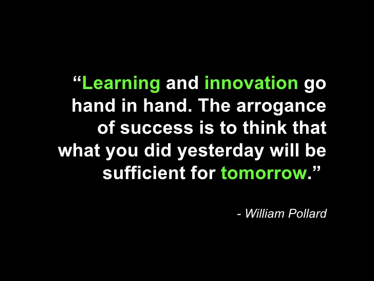 Learning and innovation go hand in hand. The arrogance of success is to think that what you did yesterday will be sufficient for tomorrow. William Pollard