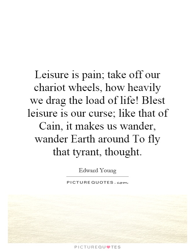 Leisure is pain; take off our chariot wheels, how heavily we drag the load of life! Blest leisure is our curse; like that of Cain, it makes us wander, … Edward Young