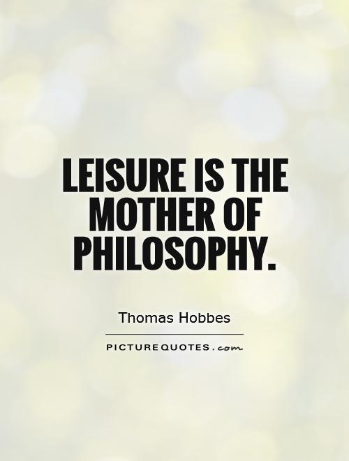 Leisure is the mother of Philosophy. Thomas Hobbes