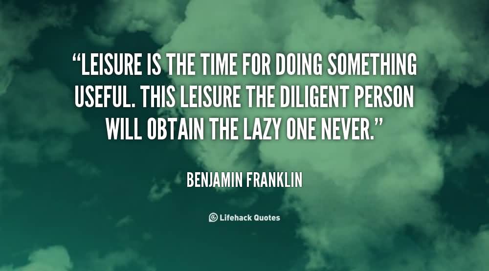 Leisure is the time for doing something useful. This leisure the diligent person will obtain the lazy one never. Benjamin Franklin