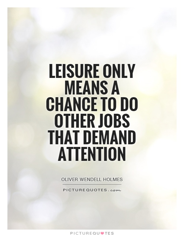 Leisure only means a chance to do other jobs that demand attention. Oliver Wendell Holmes