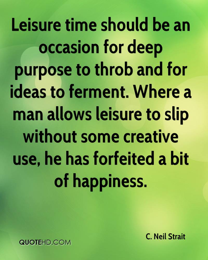 Leisure time should be an occasion for deep purpose to throb and for ideas to ferment. Where a man allows leisure to slip without some creative ... C. Neil Strait