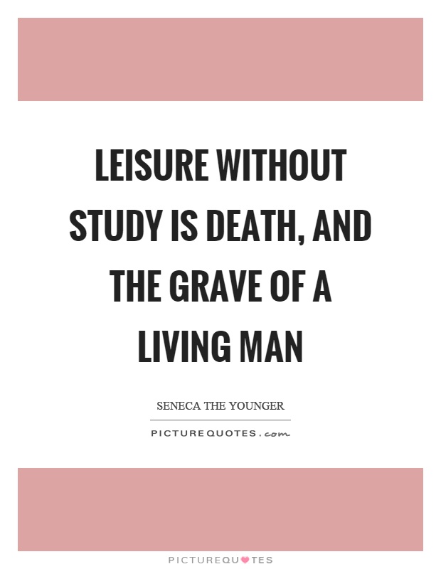 Leisure without study is death, and the grave of a living man. Seneca the Younger