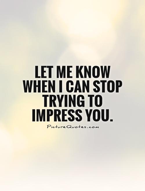 Let me know when I can stop trying to impress you