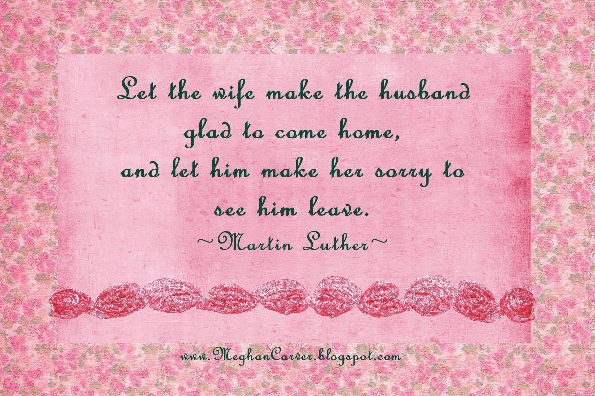 Let the wife make the husband glad to come home, and let him make her sorry to see him leave. Martin Luther